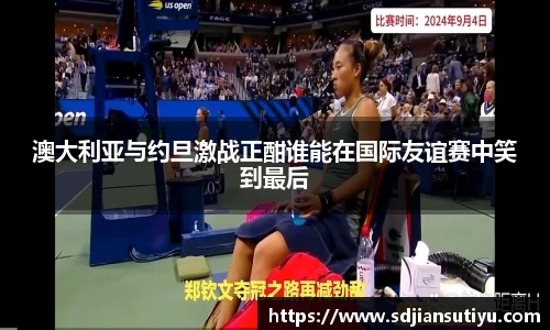 澳大利亚与约旦激战正酣谁能在国际友谊赛中笑到最后